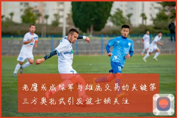 老鹰或成绿军与雄鹿交易的关键第三方奥孔武引发波士顿关注