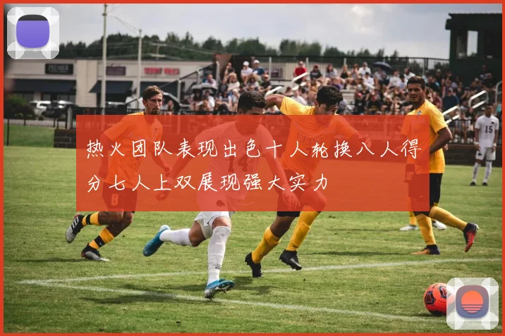 热火团队表现出色十人轮换八人得分七人上双展现强大实力