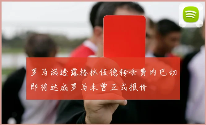 罗马诺透露格林伍德转会费内巴切即将达成罗马未曾正式报价