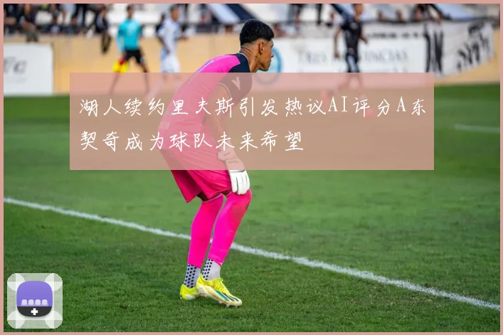 湖人续约里夫斯引发热议AI评分A东契奇成为球队未来希望