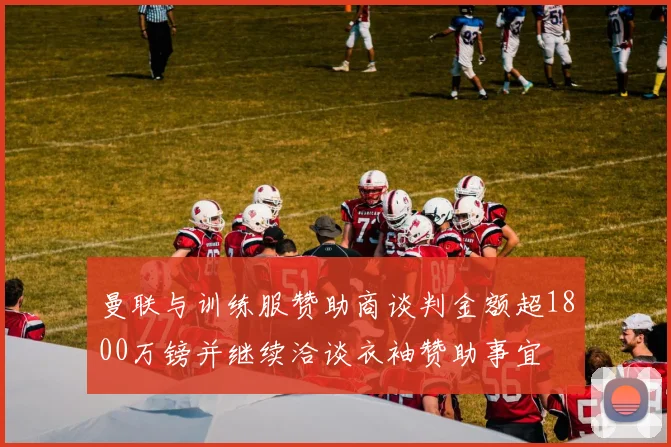 曼联与训练服赞助商谈判金额超1800万镑并继续洽谈衣袖赞助事宜