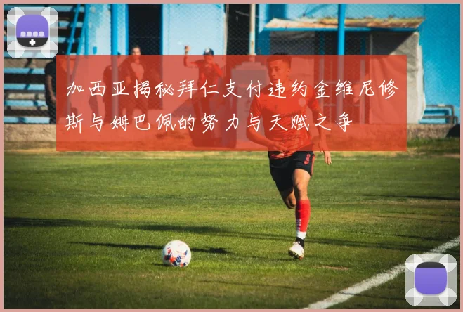 加西亚揭秘拜仁支付违约金维尼修斯与姆巴佩的努力与天赋之争
