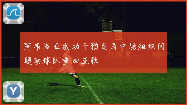 阿韦洛亚成功干预皇马中场组织问题助球队重回正轨