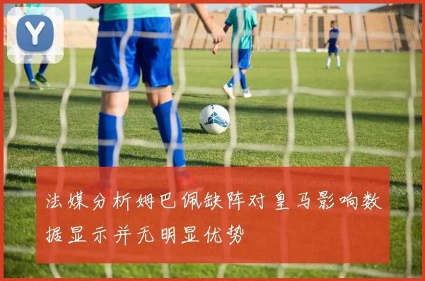 法媒分析姆巴佩缺阵对皇马影响数据显示并无明显优势