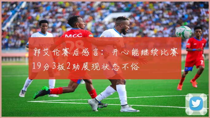 郭艾伦赛后感言：开心能继续比赛19分3板2助展现状态不俗