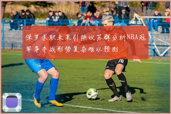 保罗求职未果引热议苏群分析NBA冠军争夺战形势复杂难以预测