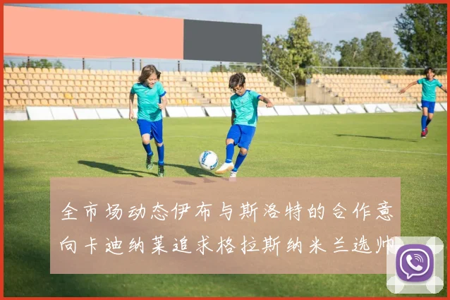 全市场动态伊布与斯洛特的合作意向卡迪纳莱追求格拉斯纳米兰选帅困境加剧