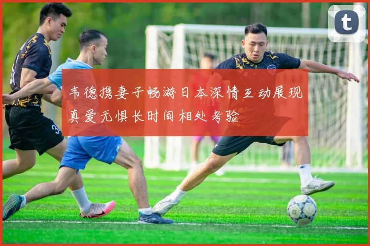 韦德携妻子畅游日本深情互动展现真爱无惧长时间相处考验
