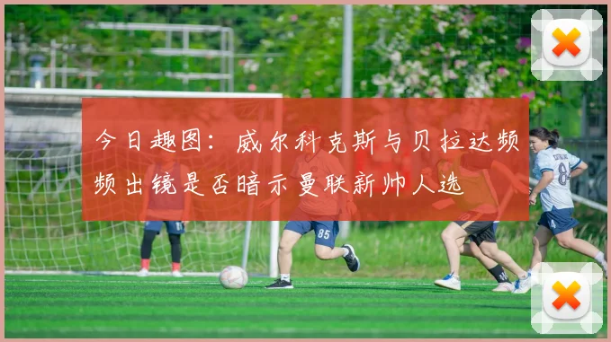 今日趣图：威尔科克斯与贝拉达频频出镜是否暗示曼联新帅人选