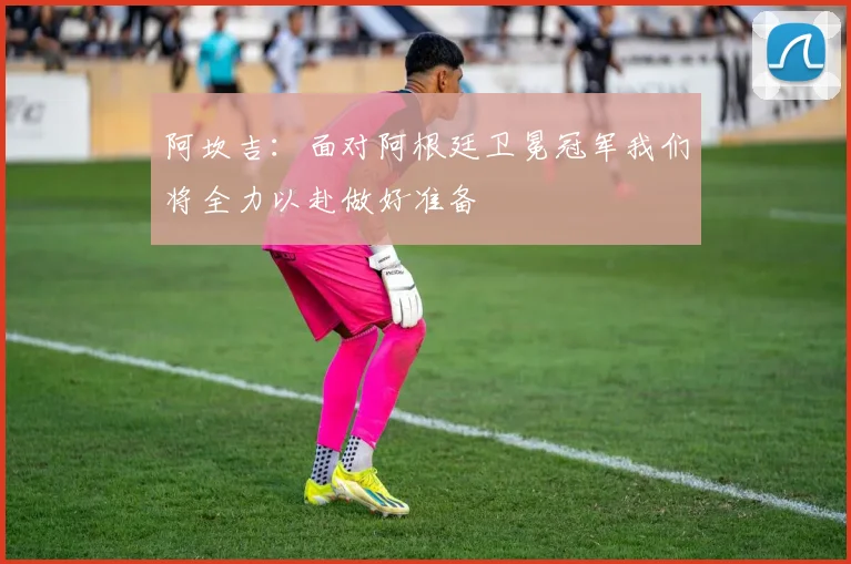 阿坎吉：面对阿根廷卫冕冠军我们将全力以赴做好准备