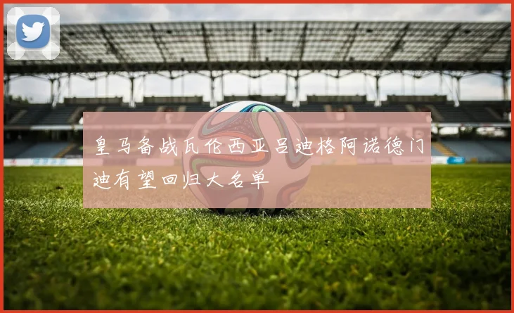 皇马备战瓦伦西亚吕迪格阿诺德门迪有望回归大名单