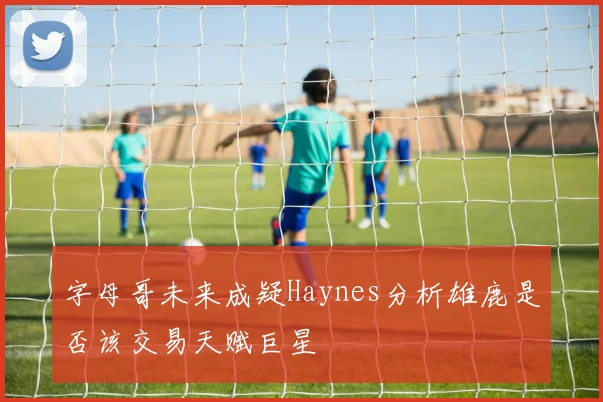 字母哥未来成疑Haynes分析雄鹿是否该交易天赋巨星