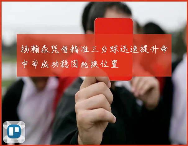 杨瀚森凭借精准三分球迅速提升命中率成功稳固轮换位置