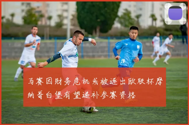 马赛因财务危机或被逐出欧联杯摩纳哥白堡有望递补参赛资格