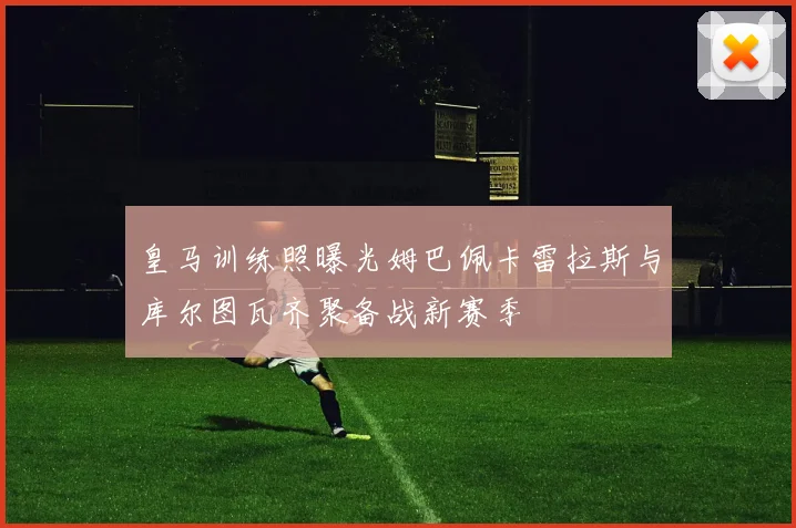 皇马训练照曝光姆巴佩卡雷拉斯与库尔图瓦齐聚备战新赛季