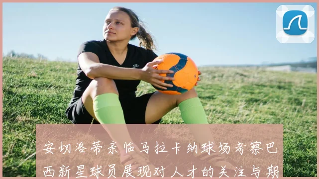 安切洛蒂亲临马拉卡纳球场考察巴西新星球员展现对人才的关注与期待