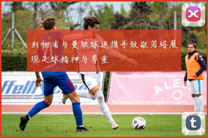 利物浦与曼联球迷携手致敬若塔展现足球精神与尊重